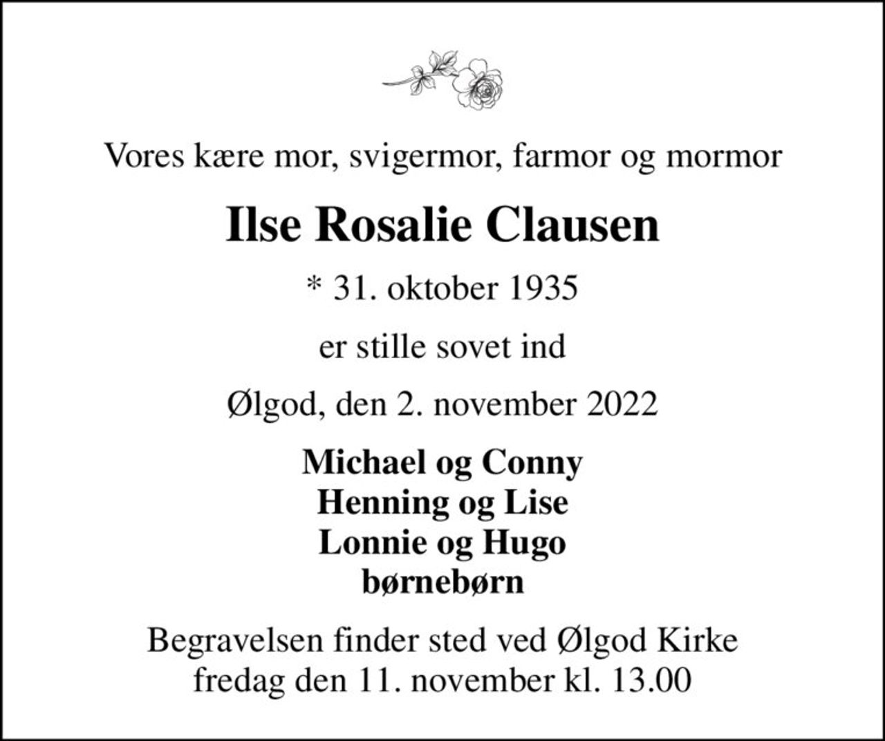 Vores kære mor, svigermor, farmor og mormor
Ilse Rosalie Clausen
* 31. oktober 1935
er stille sovet ind
Ølgod, den 2. november 2022
Michael og Conny Henning og Lise Lonnie og Hugo børnebørn
Begravelsen finder sted ved Ølgod Kirke  fredag den 11. november kl. 13.00