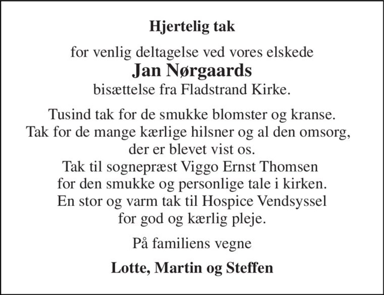 Hjertelig tak 
for venlig deltagelse ved vores elskede 
Jan Nørgaards 
bisættelse fra Fladstrand Kirke. 
Tusind tak for de smukke blomster og kranse. Tak for de mange kærlige hilsner og al den omsorg,   der er blevet vist os. Tak til sognepræst Viggo Ernst Thomsen  for den smukke og personlige tale i kirken. En stor og varm tak til Hospice Vendsyssel for god og kærlig pleje. 
På familiens vegne 
Lotte, Martin og Steffen