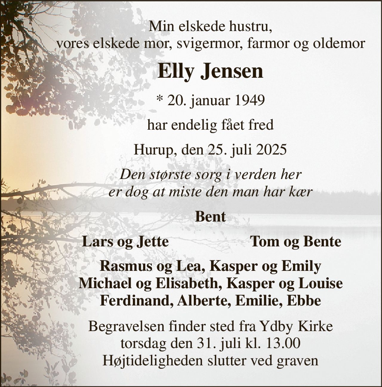 Min elskede hustru, vores elskede mor, svigermor, farmor og oldemor 
Elly Jensen 
*​ 20. januar 1949 
har endelig fået fred 
Hurup, den 25. juli 2025 
Den største sorg i verden her er dog at miste den man har kær 
Bent 
Lars og Jette 
Tom og Bente 
Rasmus og Lea, Kasper og Emily Michael og Elisabeth, Kasper og Louise Ferdinand, Alberte, Emilie, Ebbe 
Begravelsen finder sted fra Ydby Kirke torsdag den 31. juli kl. 13.00 Højtideligheden slutter ved graven