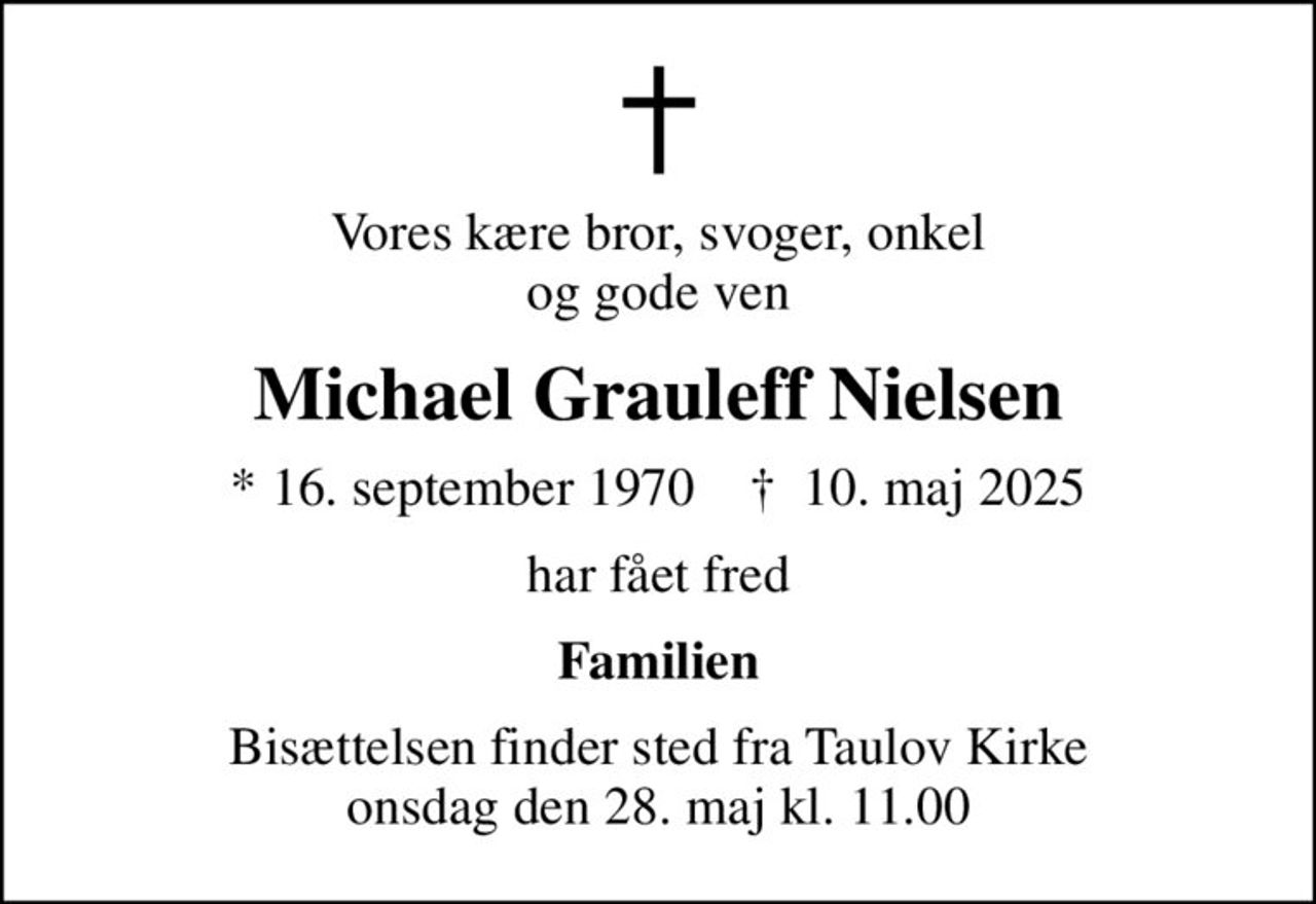 Vores kære bror, svoger, onkel og gode ven
Michael Grauleff Nielsen
* 16. september 1970    ✝ 10. maj 2025
har fået fred
Familien
Bisættelsen finder sted fra Taulov Kirke  onsdag den 28. maj kl. 11.00