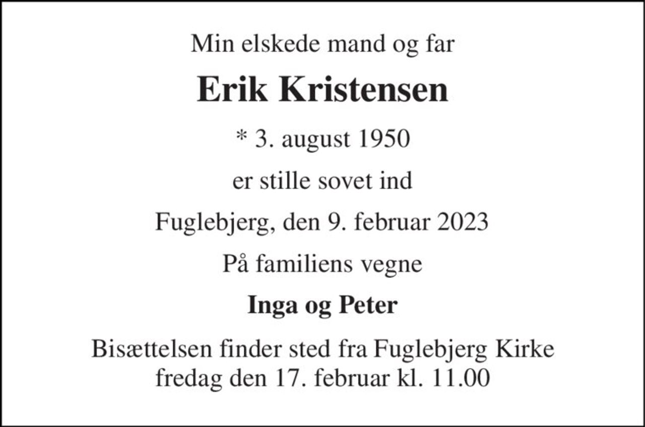 Min elskede mand og far 
Erik Kristensen 
*​ 3. august 1950 
er stille sovet ind 
Fuglebjerg, den 9. februar 2023 
På familiens vegne 
Inga og Peter 
Bisættelsen​ finder sted fra Fuglebjerg Kirke​ fredag den 17. februar​ kl. 11.00