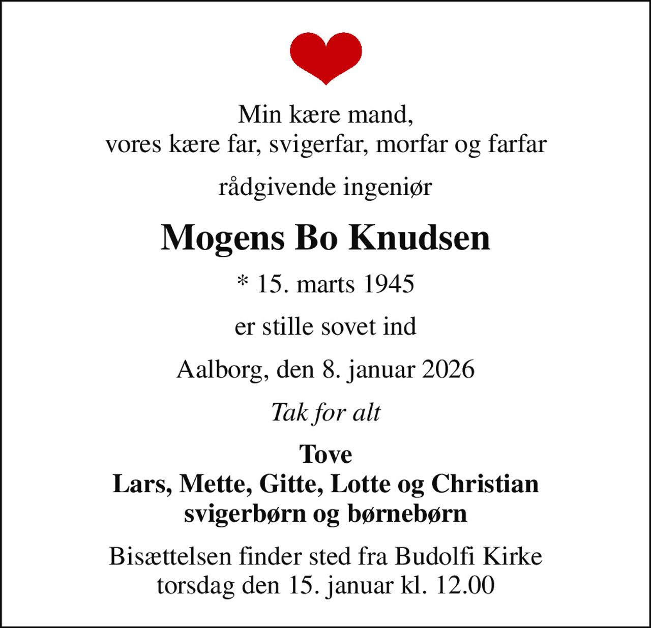 Min kære mand, vores kære far, svigerfar, morfar og farfar
rådgivende ingeniør
Mogens Bo Knudsen
* 15. marts 1945
er stille sovet ind
Aalborg, den 8. januar 2026
Tak for alt
Tove Lars, Mette, Gitte, Lotte og Christian svigerbørn og børnebørn
Bisættelsen finder sted fra Budolfi Kirke  torsdag den 15. januar kl. 12.00