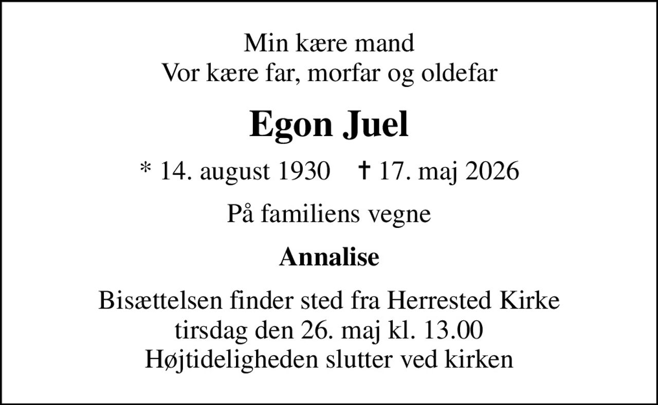 Min kære mand Vor kære far, morfar og oldefar
Egon Juel
* 14. august 1930    ✝ 17. maj 2026
På familiens vegne
Annalise
Bisættelsen finder sted fra Herrested Kirke  tirsdag den 26. maj kl. 13.00  Højtideligheden slutter ved kirken