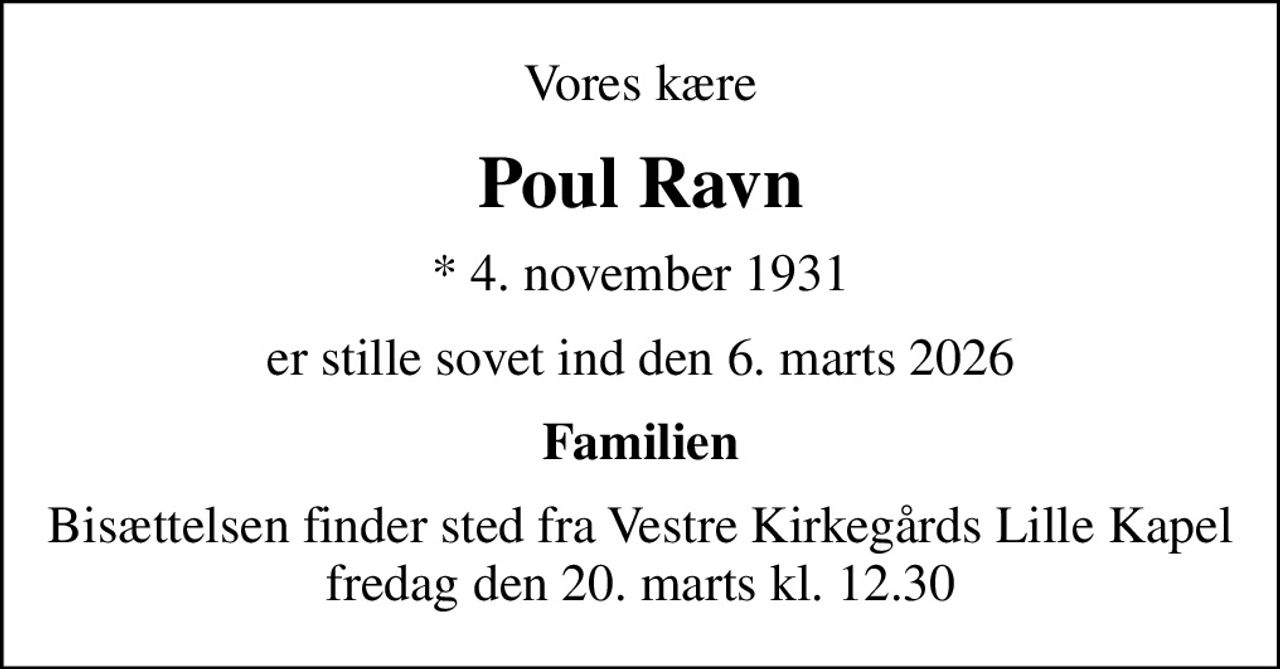 Vores kære
Poul Ravn
* 4. november 1931
er stille sovet ind den 6. marts 2026
Familien
Bisættelsen finder sted fra Vestre Kirkegårds Lille Kapel  fredag den 20. marts kl. 12.30