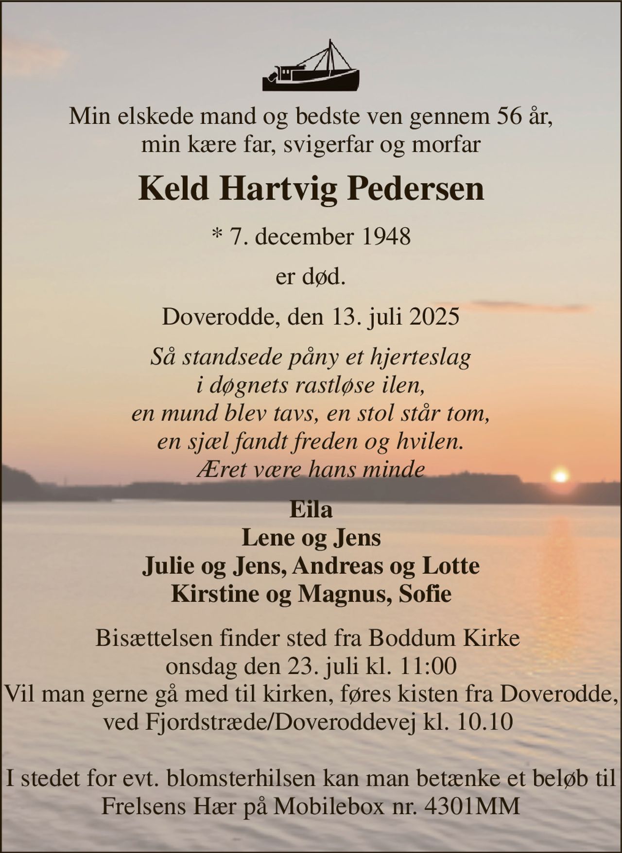 Min elskede mand og bedste ven gennem 56 år, min kære far, svigerfar og morfar 
Keld Hartvig Pedersen 
*​ 7. december 1948 
er død. 
Doverodde, den 13. juli 2025 
Så standsede påny et hjerteslag i døgnets rastløse ilen, en mund blev tavs, en stol står tom, en sjæl fandt freden og hvilen. Æret være hans minde 
Eila Lene og Jens Julie og Jens, Andreas og Lotte Kirstine og Magnus, Sofie 
Bisættelsen finder sted fra Boddum Kirke  onsdag den 23. juli kl. 11:00 Vil man gerne gå med til kirken, føres kisten fra Doverodde, ved Fjordstræde/Doveroddevej kl. 10.10   I stedet for evt. blomsterhilsen kan man betænke et beløb til Frelsens Hær på Mobilebox nr. 4301MM