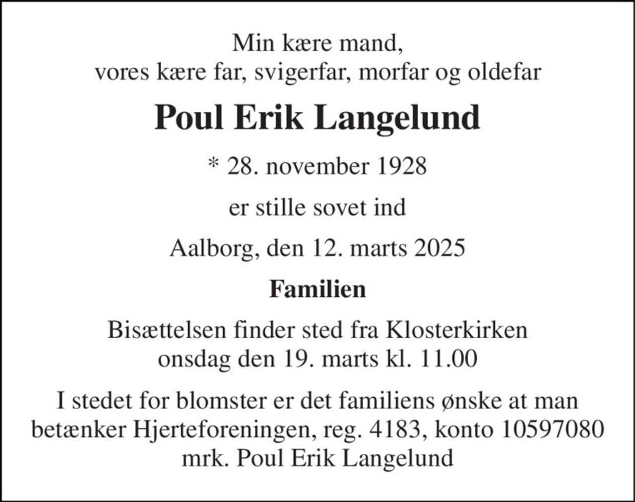 Min kære mand, vores kære far, svigerfar, morfar og oldefar 
Poul Erik Langelund 
*​ 28. november 1928 
er stille sovet ind 
Aalborg, den 12. marts 2025 
Familien 
Bisættelsen finder sted fra Klosterkirken onsdag den 19. marts kl. 11.00 
I stedet for blomster er det familiens ønske at man betænker Hjerteforeningen, reg. 4183, konto 10597080 mrk. Poul Erik Langelund