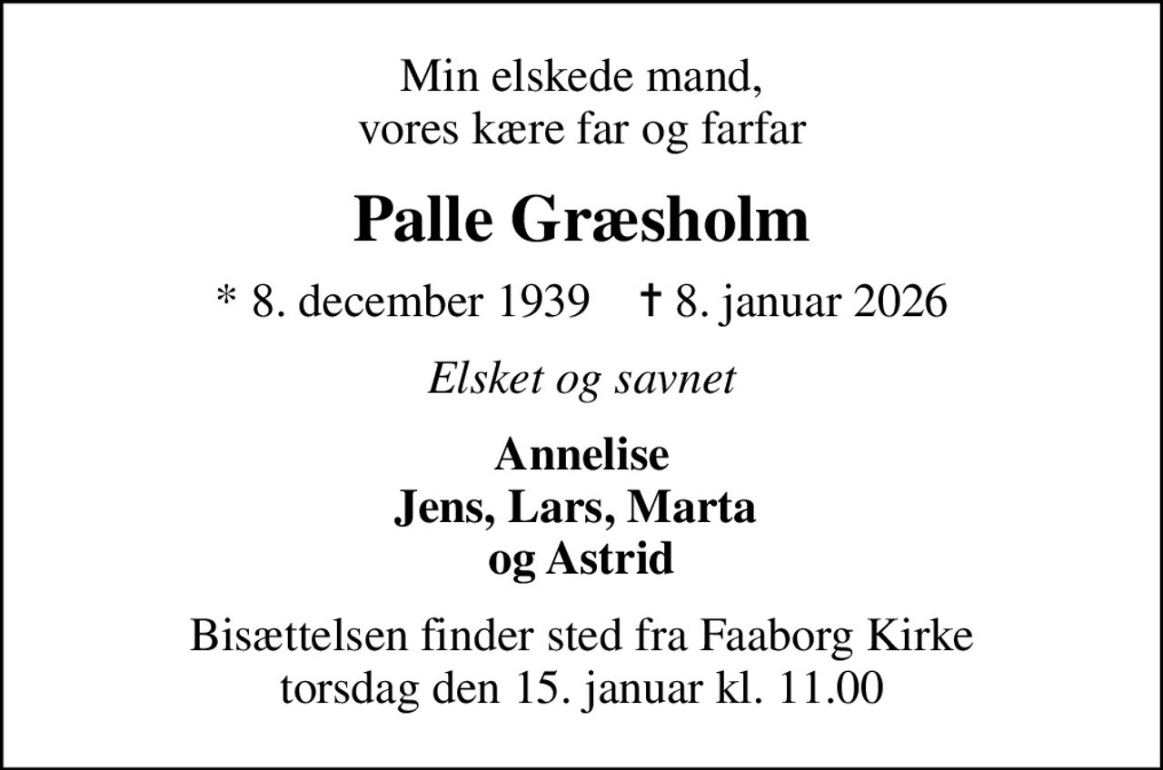 Min elskede mand, vores kære far og farfar
Palle Græsholm
* 8. december 1939    ✝ 8. januar 2026
Elsket og savnet
Annelise Jens, Lars, Marta  og Astrid
Bisættelsen finder sted fra Faaborg Kirke  torsdag den 15. januar kl. 11.00