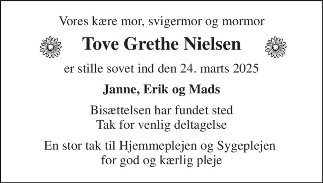 Vores kære mor, svigermor og mormor 
Tove Grethe Nielsen 
er stille sovet ind den 24. marts 2025 
Janne, Erik og Mads 
Bisættelsen har fundet sted Tak for venlig deltagelse 
En stor tak til Hjemmeplejen og Sygeplejen  for god og kærlig pleje