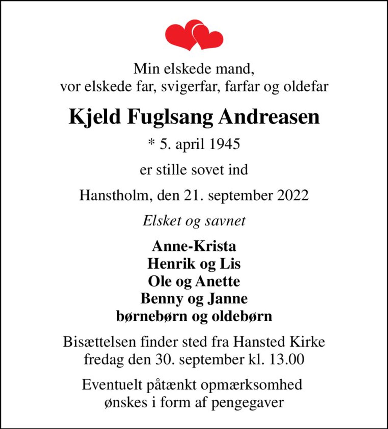 Min elskede mand, vor elskede far, svigerfar, farfar og oldefar
Kjeld Fuglsang Andreasen
* 5. april 1945
er stille sovet ind
Hanstholm, den 21. september 2022
Elsket og savnet
Anne-Krista Henrik og Lis Ole og Anette Benny og Janne børnebørn og oldebørn
Bisættelsen finder sted fra Hansted Kirke  fredag den 30. september kl. 13.00 
Eventuelt påtænkt opmærksomhed  ønskes i form af pengegaver