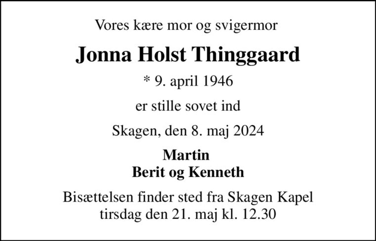 Vores kære mor og svigermor 
Jonna Holst Thinggaard
* 9. april 1946
er stille sovet ind
Skagen, den 8. maj 2024
Martin  Berit og Kenneth
Bisættelsen finder sted fra Skagen Kapel  tirsdag den 21. maj kl. 12.30