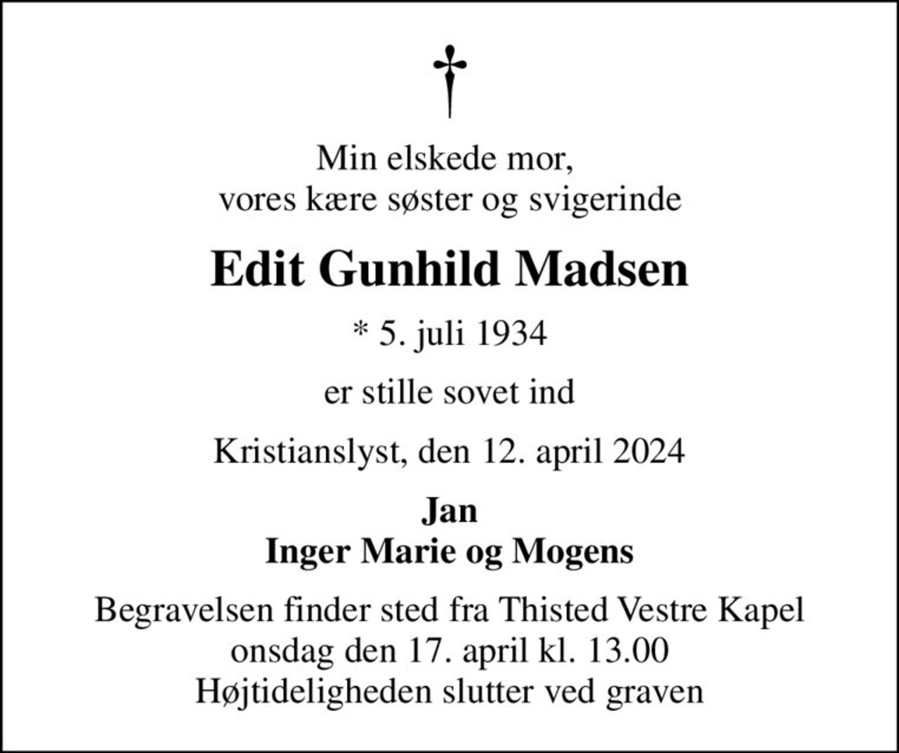 Min elskede mor,  vores kære søster og svigerinde
Edit Gunhild Madsen
* 5. juli 1934
er stille sovet ind
Kristianslyst, den 12. april 2024
Jan Inger Marie og Mogens
Begravelsen finder sted fra Thisted Vestre Kapel  onsdag den 17. april kl. 13.00  Højtideligheden slutter ved graven