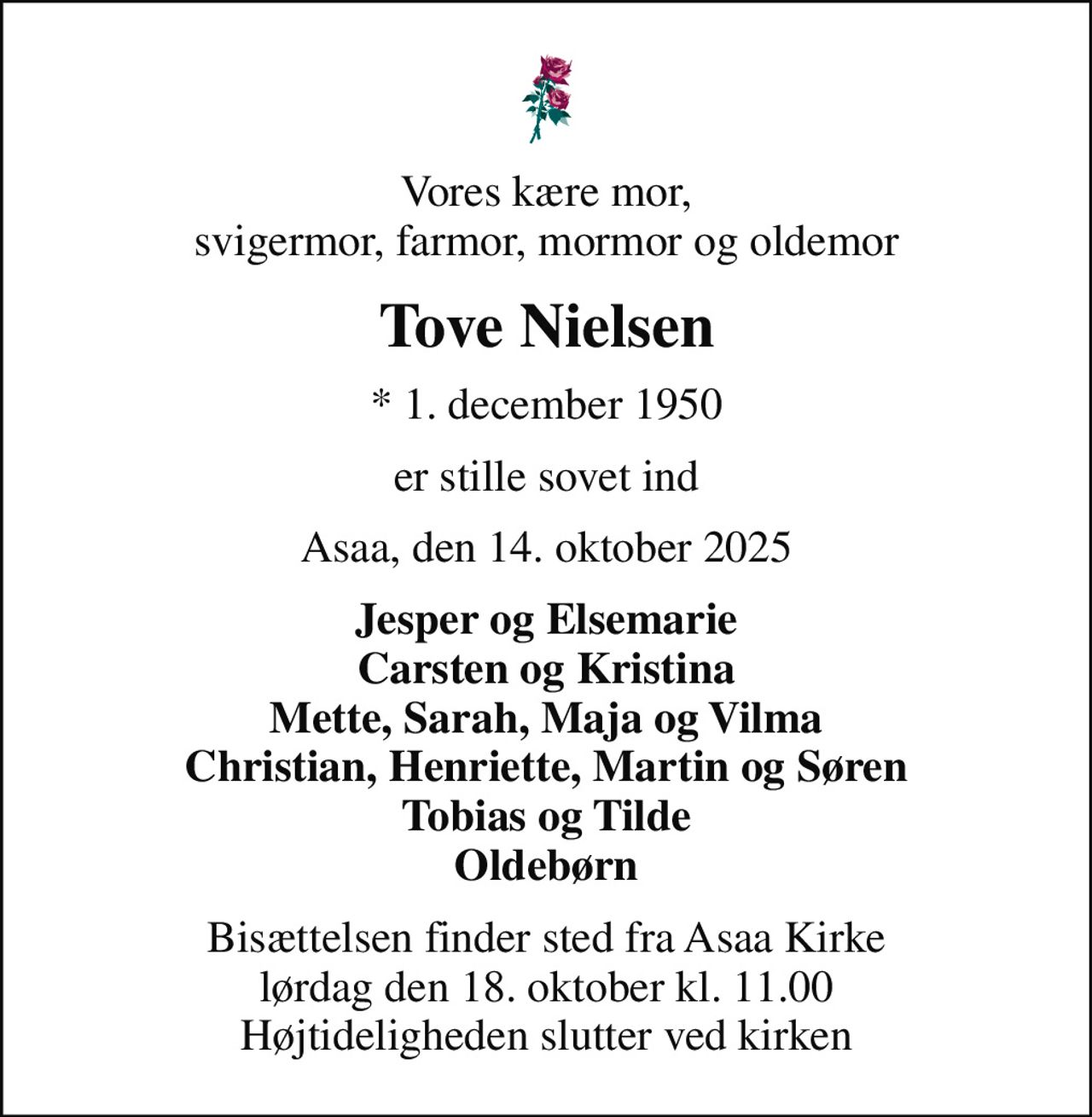 Vores kære mor, svigermor, farmor, mormor og oldemor
Tove Nielsen
* 1. december 1950
er stille sovet ind
Asaa, den 14. oktober 2025
Jesper og Elsemarie Carsten og Kristina Mette, Sarah, Maja og Vilma Christian, Henriette, Martin og Søren Tobias og Tilde Oldebørn
Bisættelsen finder sted fra Asaa Kirke lørdag den 18. oktober kl. 11.00 Højtideligheden slutter ved kirken