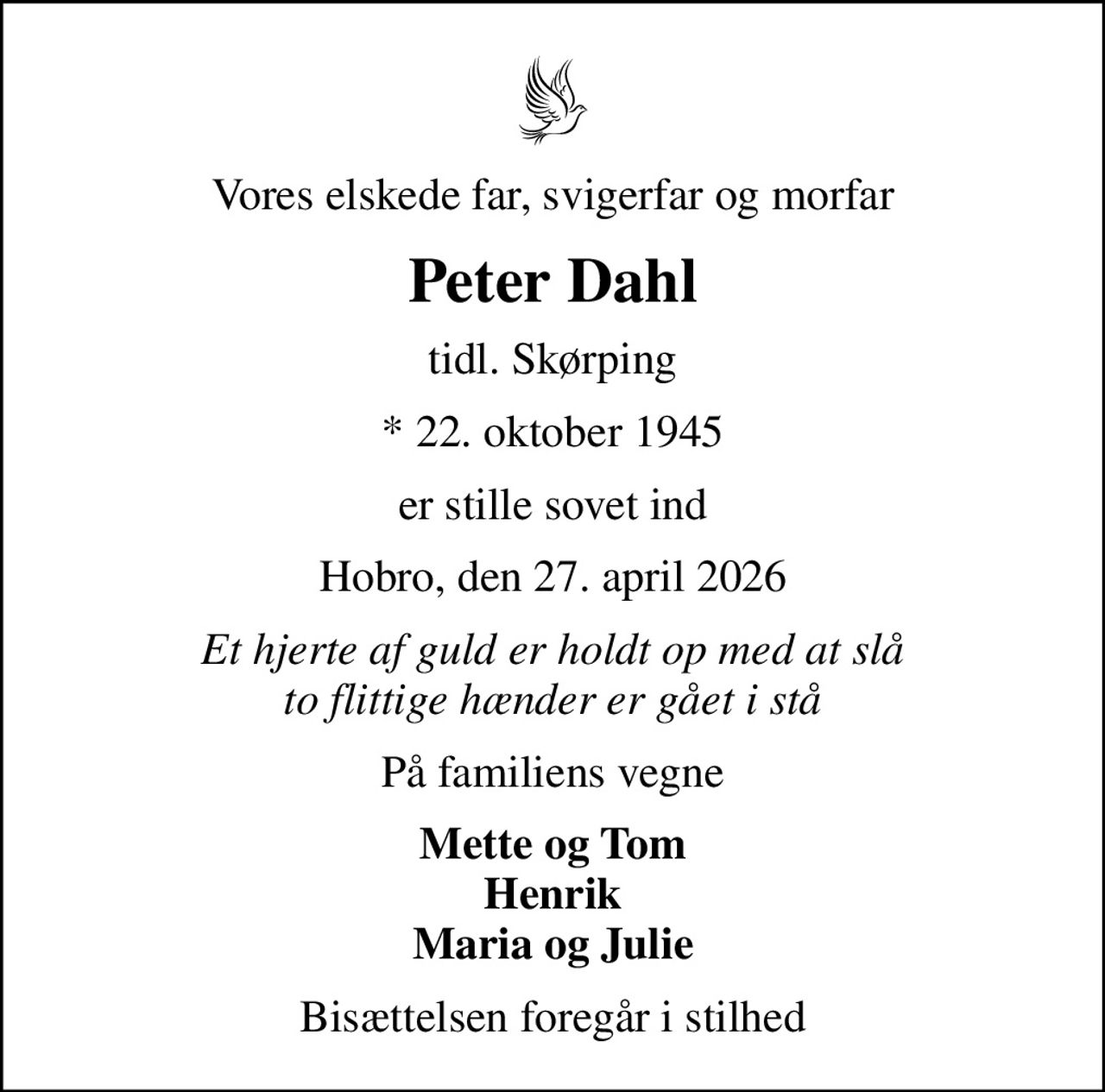 Vores elskede far, svigerfar og morfar
Peter Dahl
tidl. Skørping
* 22. oktober 1945
er stille sovet ind
Hobro, den 27. april 2026
Et hjerte af guld er holdt op med at slå to flittige hænder er gået i stå
På familiens vegne
Mette og Tom Henrik Maria og Julie
Bisættelsen foregår i stilhed