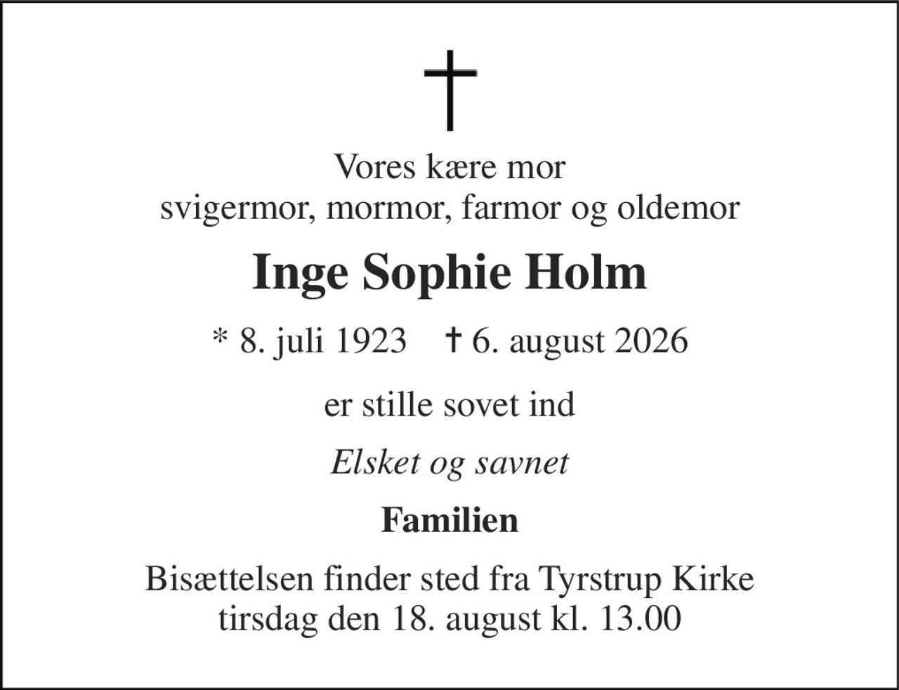 Vores kære mor svigermor, mormor, farmor og oldemor 
Inge Sophie Holm 
*​ 8. juli 1923​    ✝​ 6. august 2026 
er stille sovet ind 
Elsket og savnet 
Familien 
Bisættelsen​ finder sted fra Tyrstrup Kirke​ tirsdag den 18. august​ kl. 13.00