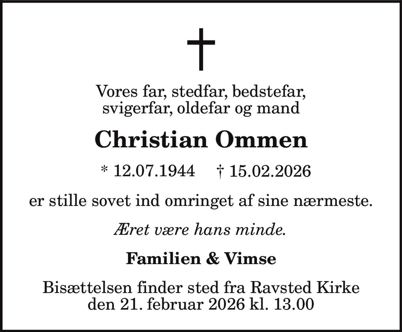 Vores far, stedfar, bedstefar,
svigerfar, oldefar og mand
Christian Ommen
* 12.07.1944 † 15.02.2026
er stille sovet ind omringet af sine nærmeste.
Æret være hans minde.
Familien & Vimse
Bisættelsen finder sted fra Ravsted Kirke
den 21. februar 2026 kl. 13.00