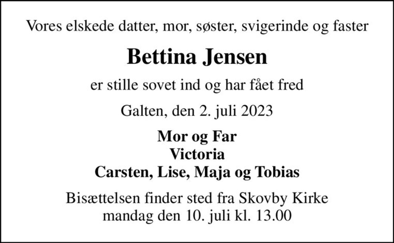 Vores elskede datter, mor, søster, svigerinde og faster
Bettina Jensen
er stille sovet ind og har fået fred
Galten, den 2. juli 2023
Mor og Far Victoria Carsten, Lise, Maja og Tobias
Bisættelsen finder sted fra Skovby Kirke  mandag den 10. juli kl. 13.00