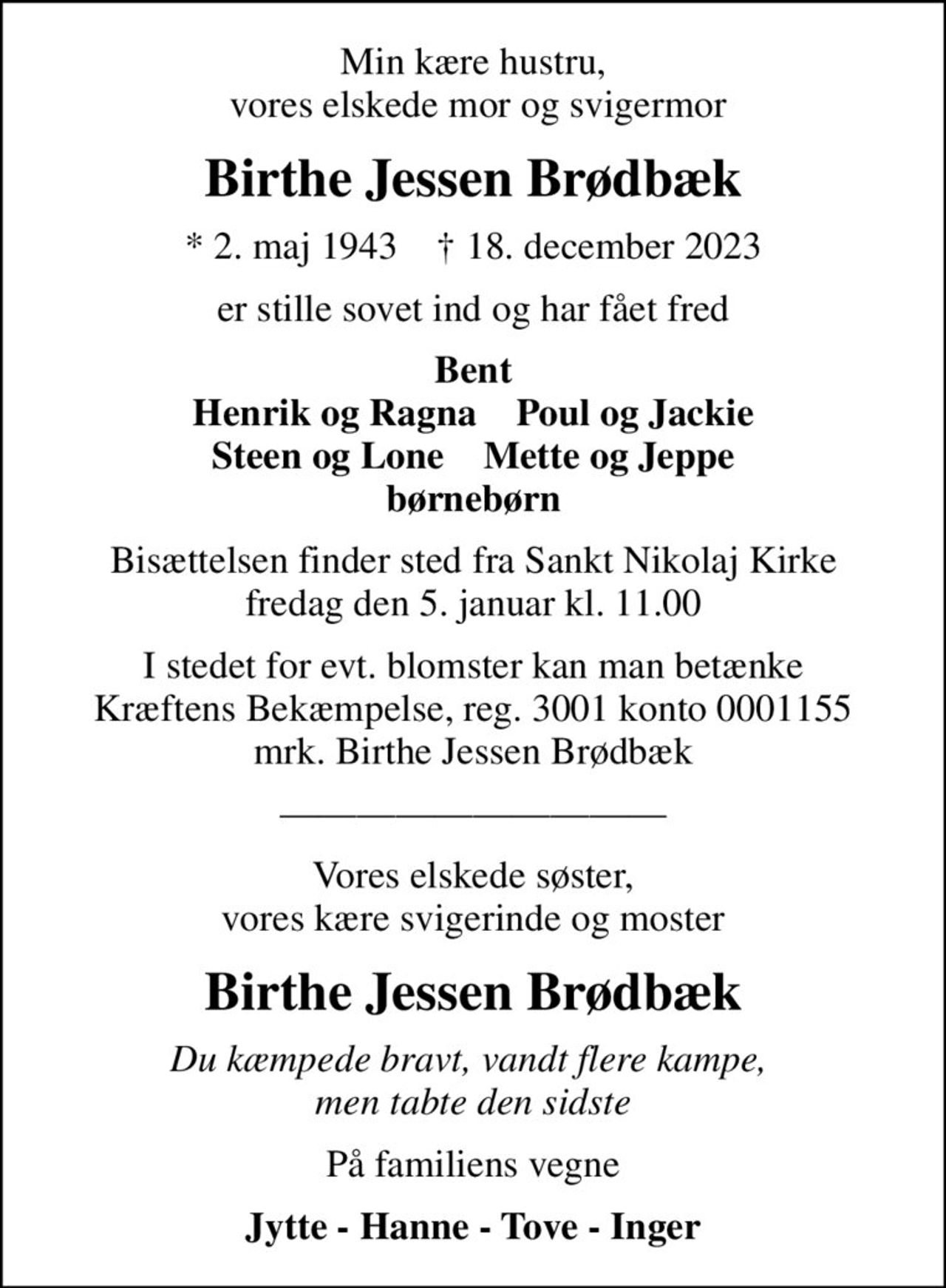 Min kære hustru,  vores elskede mor og svigermor
Birthe Jessen Brødbæk
* 2. maj 1943    ✝ 18. december 2023
er stille sovet ind og har fået fred
Bent Henrik og Ragna    Poul og Jackie Steen og Lone    Mette og Jeppe børnebørn
Bisættelsen finder sted fra Sankt Nikolaj Kirke  fredag den 5. januar kl. 11.00 
I stedet for evt. blomster kan man betænke
					Kræftens Bekæmpelse reg.3001konto0001155mrk. Birthe Jessen
					Brødbæk
Vores elskede søster, vores kære svigerinde og moster
Birthe Jessen Brødbæk
Du kæmpede bravt, vandt flere kampe,  men tabte den sidste
På familiens vegne
Jytte - Hanne - Tove - Inger