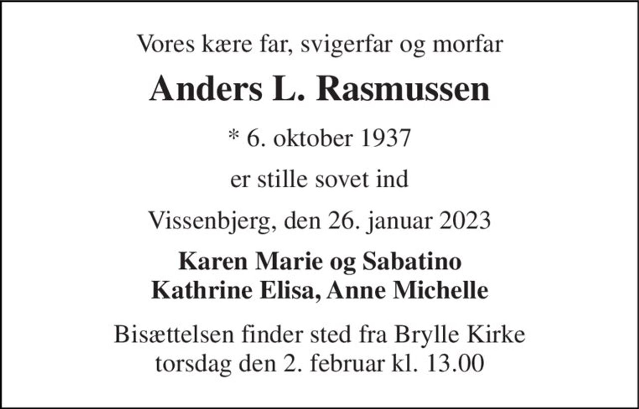 Vores kære far, svigerfar og morfar 
Anders L. Rasmussen 
*​ 6. oktober 1937 
er stille sovet ind 
Vissenbjerg, den 26. januar 2023 
Karen Marie og Sabatino Kathrine Elisa, Anne Michelle 
Bisættelsen​ finder sted fra Brylle Kirke​ torsdag den 2. februar​ kl. 13.00