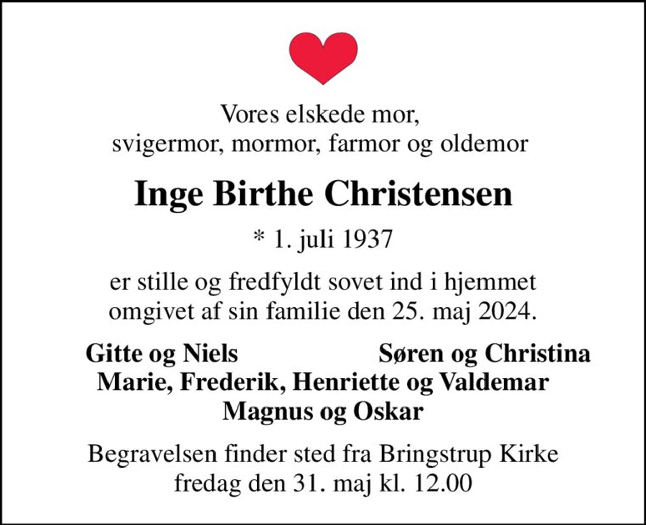 Vores elskede mor,  svigermor, mormor, farmor og oldemor 
Inge Birthe Christensen
* 1. juli 1937
er stille og fredfyldt sovet ind i hjemmet omgivet af sin familie den 25. maj 2024.
Gitte og Niels
Søren og Christina
Begravelsen finder sted fra Bringstrup Kirke  fredag den 31. maj kl. 12.00