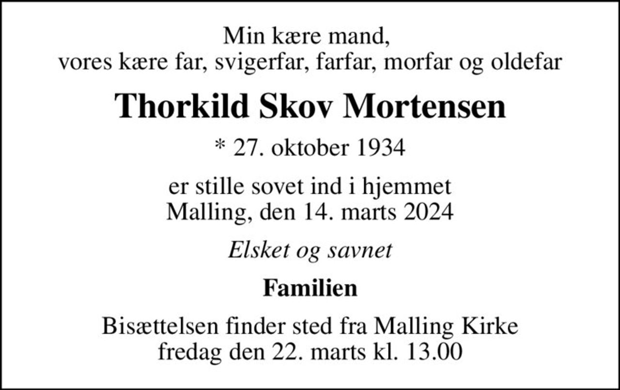 Min kære mand,  vores kære far, svigerfar, farfar, morfar og oldefar
Thorkild Skov Mortensen
* 27. oktober 1934
er stille sovet ind i hjemmet Malling, den 14. marts 2024
Elsket og savnet
Familien
Bisættelsen finder sted fra Malling Kirke  fredag den 22. marts kl. 13.00