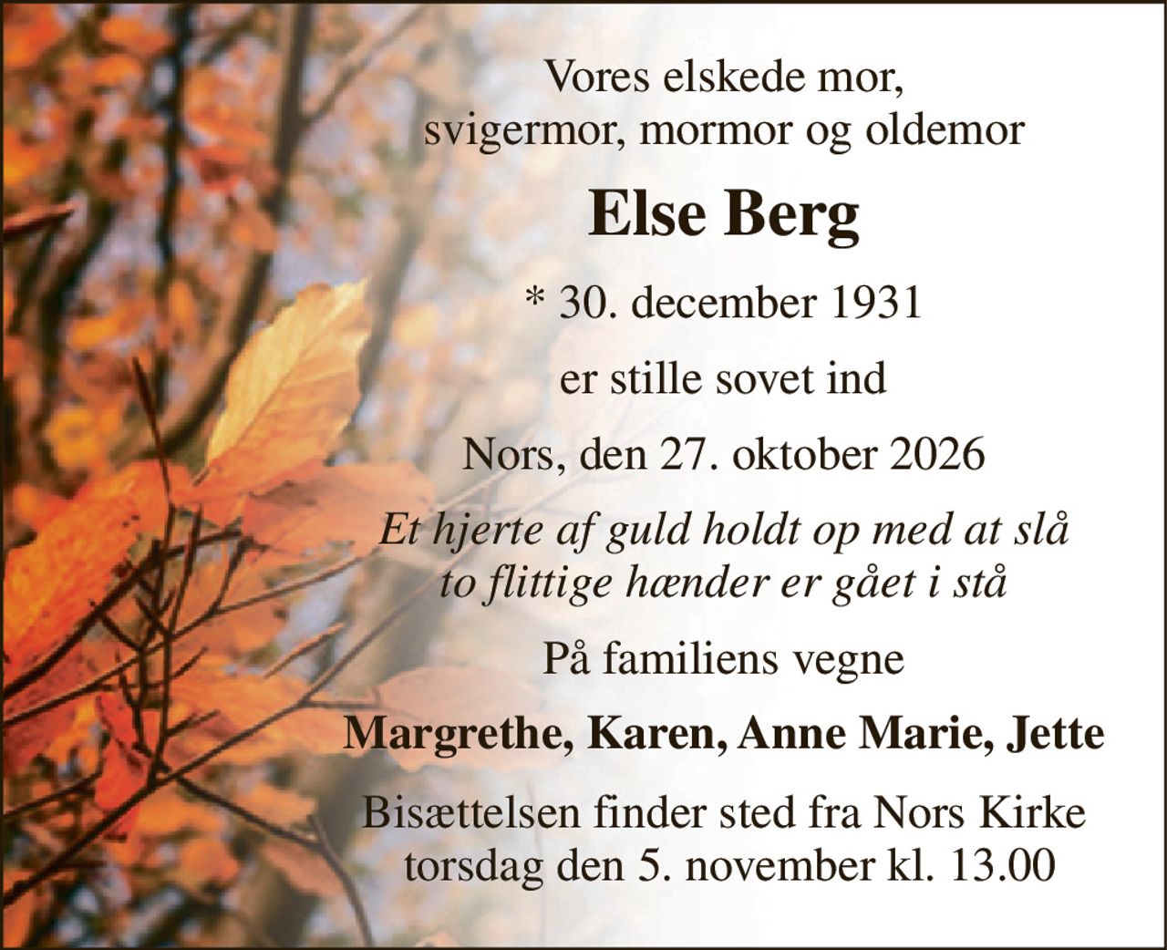 Vores elskede mor, svigermor, mormor og oldemor 
Else Berg 
*​​ 30. december 1931 
er stille sovet ind 
Nors, den 27. oktober 2026 
Et hjerte af guld holdt op med at slå to flittige hænder er gået i stå 
På familiens vegne 
Margrethe, Karen, Anne Marie, Jette 
Bisættelsen finder sted fra Nors Kirke  torsdag den 5. november kl. 13.00