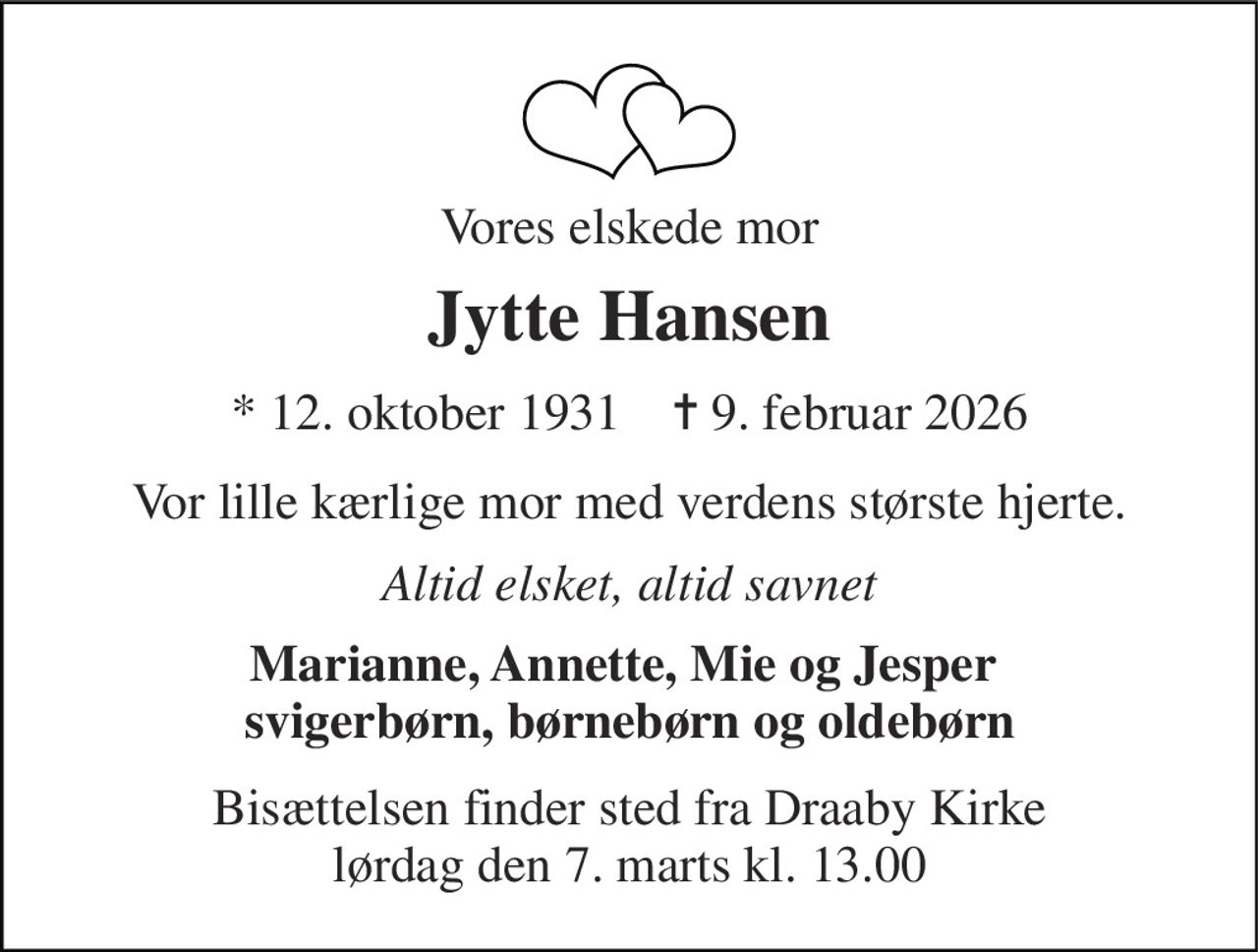 Vores elskede mor 
Jytte Hansen 
*​ 12. oktober 1931​    ✝​ 9. februar 2026 
Vor lille kærlige mor med verdens største hjerte. 
Altid elsket, altid savnet 
Marianne, Annette, Mie og Jesper  svigerbørn, børnebørn og oldebørn 
Bisættelsen​ finder sted fra Draaby Kirke​ lørdag den 7. marts​ kl. 13.00