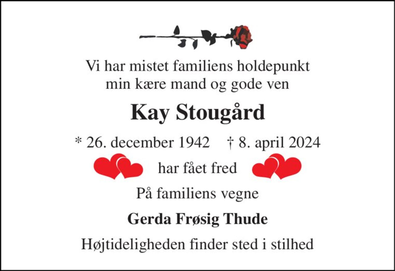 Vi har mistet familiens holdepunkt min kære mand og gode ven 
Kay Stougård 
* 26. december 1942    † 8. april 2024 
har fået fred 
På familiens vegne 
Gerda Frøsig Thude 
Højtideligheden finder sted i stilhed