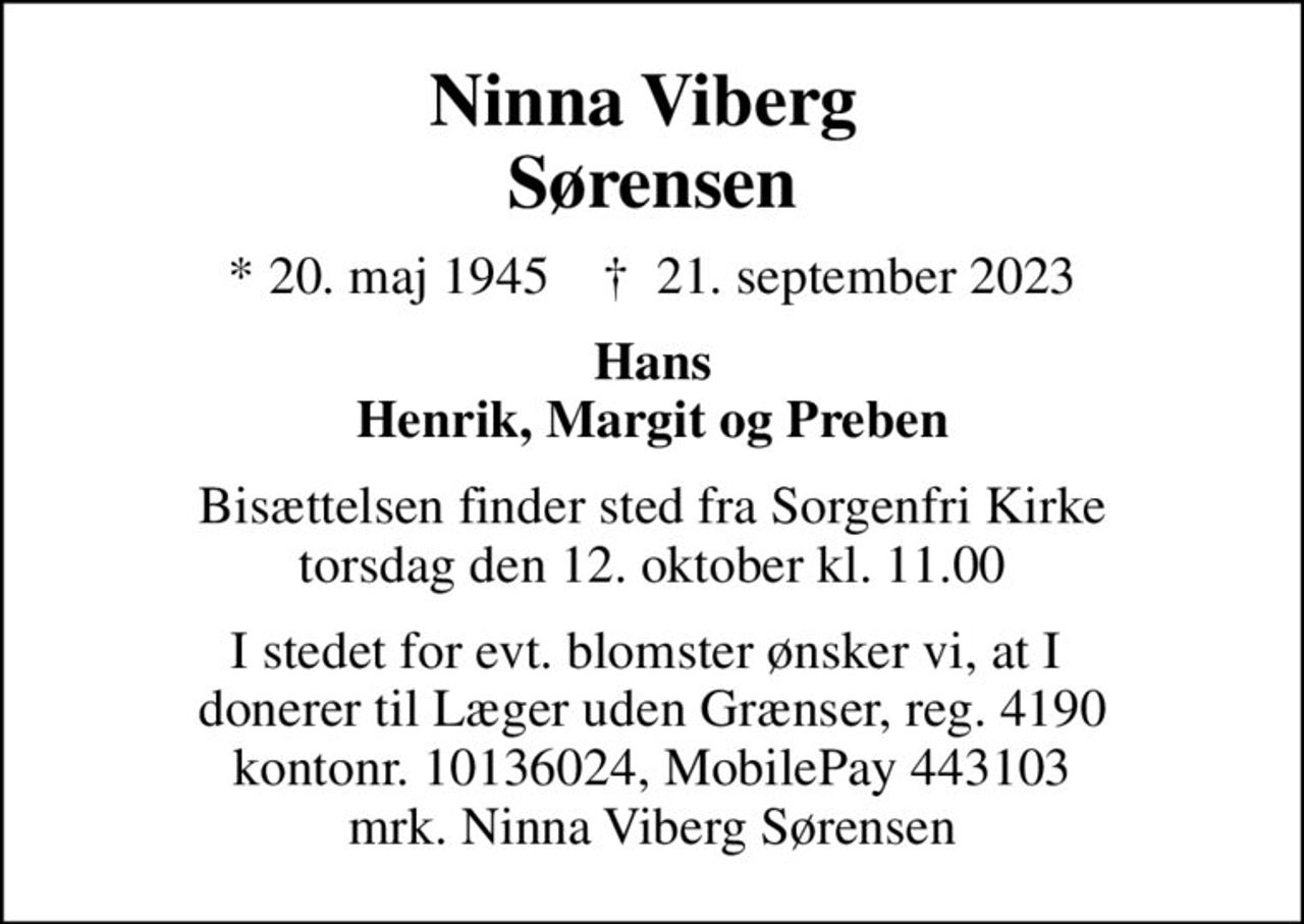 Ninna Viberg  Sørensen
* 20. maj 1945    ✝ 21. september 2023
Hans Henrik, Margit og Preben
Bisættelsen finder sted fra Sorgenfri Kirke  torsdag den 12. oktober kl. 11.00 
I stedet for evt. blomster ønsker vi, at I  donerer til Læger uden Grænser, reg. 4190 kontonr. 10136024, MobilePay 443103 mrk. Ninna Viberg Sørensen
I stedet for evt. blomster kan man betænke
					Læger uden Grænser reg.4190kontonr.10136024mrk. Ninna
					Viberg Sørensen