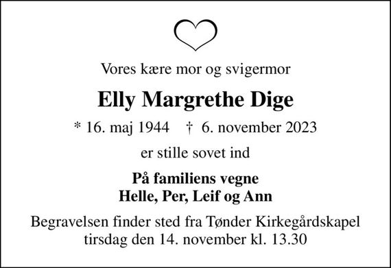 Vores kære mor og svigermor
Elly Margrethe Dige
* 16. maj 1944    &#x271d; 6. november 2023
er stille sovet ind
På familiens vegne Helle, Per, Leif og Ann
Begravelsen finder sted fra Tønder Kirkegårdskapel  tirsdag den 14. november kl. 13.30