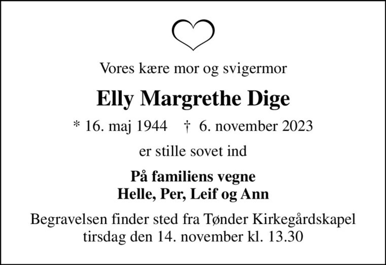 Vores kære mor og svigermor
Elly Margrethe Dige
* 16. maj 1944    ✝ 6. november 2023
er stille sovet ind
På familiens vegne Helle, Per, Leif og Ann
Begravelsen finder sted fra Tønder Kirkegårdskapel  tirsdag den 14. november kl. 13.30