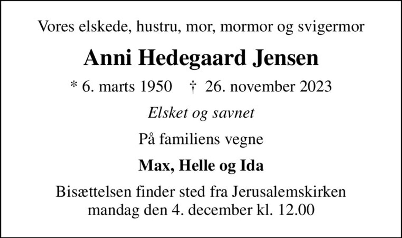 Vores elskede, hustru, mor, mormor og svigermor
Anni Hedegaard Jensen
* 6. marts 1950    ✝ 26. november 2023
Elsket og savnet
På familiens vegne
Max, Helle og Ida
Bisættelsen finder sted fra Jerusalemskirken  mandag den 4. december kl. 12.00