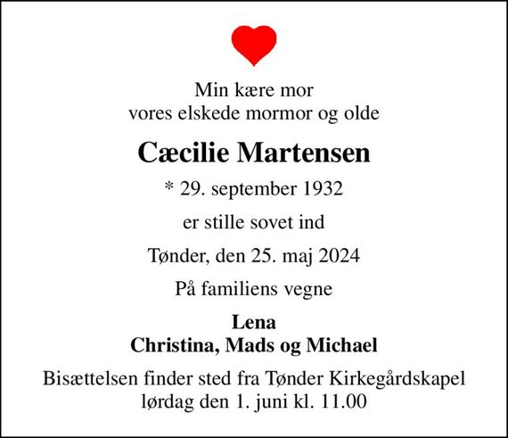 Min kære mor vores elskede mormor og olde
Cæcilie Martensen
* 29. september 1932
er stille sovet ind
Tønder, den 25. maj 2024
På familiens vegne
Lena Christina, Mads og Michael
Bisættelsen finder sted fra Tønder Kirkegårdskapel  lørdag den 1. juni kl. 11.00