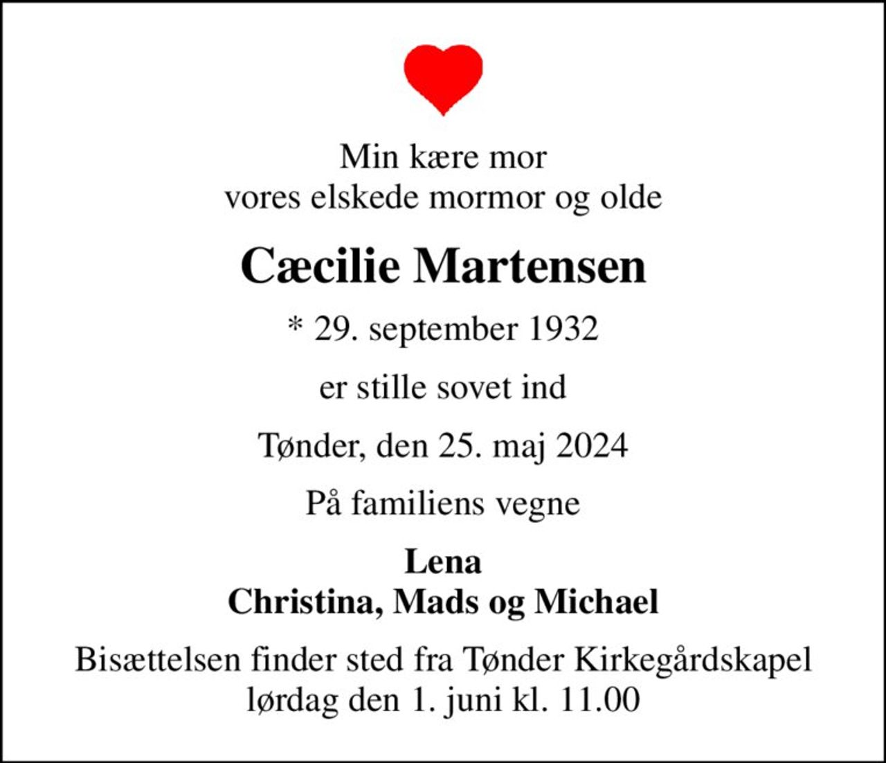 Min kære mor vores elskede mormor og olde
Cæcilie Martensen
* 29. september 1932
er stille sovet ind
Tønder, den 25. maj 2024
På familiens vegne
Lena Christina, Mads og Michael
Bisættelsen finder sted fra Tønder Kirkegårdskapel  lørdag den 1. juni kl. 11.00