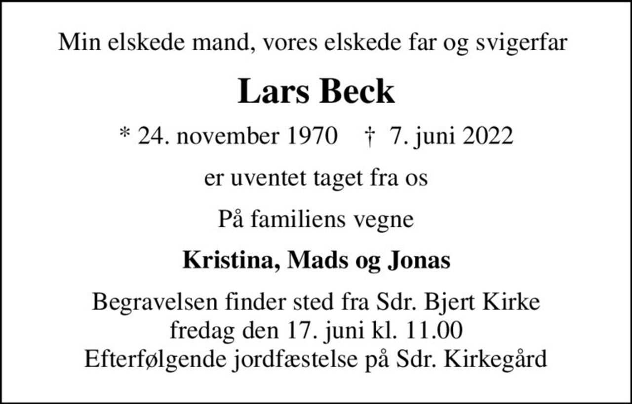 Min elskede mand, vores elskede far og svigerfar 
Lars Beck
* 24. november 1970    ✝ 7. juni 2022
er uventet taget fra os
På familiens vegne
Kristina, Mads og Jonas
Begravelsen finder sted fra Sdr. Bjert Kirke  fredag den 17. juni kl. 11.00  Efterfølgende jordfæstelse på Sdr. Kirkegård