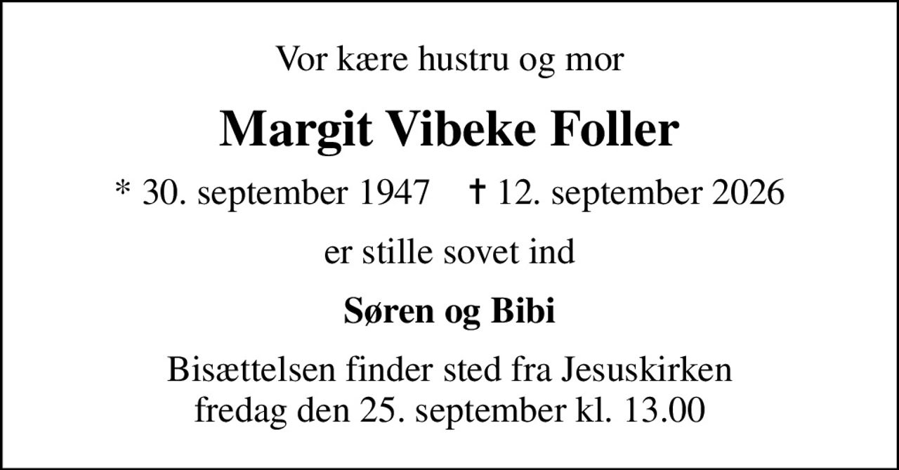 Vor kære hustru og mor
Margit Vibeke Foller
* 30. september 1947    ✝ 12. september 2026
er stille sovet ind
Søren og Bibi
Bisættelsen finder sted fra Jesuskirken  fredag den 25. september kl. 13.00