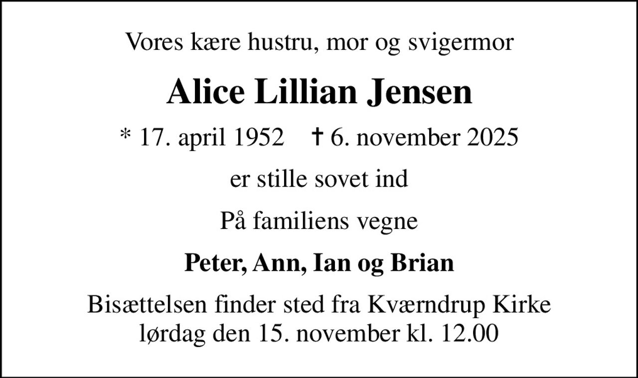 Vores kære hustru, mor og svigermor
Alice Lillian Jensen
* 17. april 1952    ✝ 6. november 2025
er stille sovet ind
På familiens vegne
Peter, Ann, Ian og Brian
Bisættelsen finder sted fra Kværndrup Kirke  lørdag den 15. november kl. 12.00