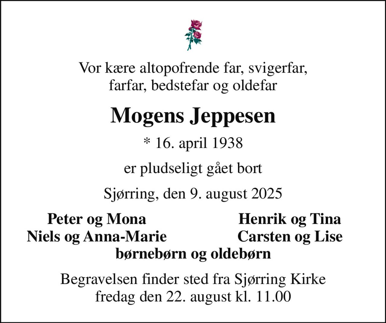 Vor kære altopofrende far, svigerfar, farfar, bedstefar og oldefar
Mogens Jeppesen
* 16. april 1938
er pludseligt gået bort
Sjørring, den 9. august 2025
Peter og Mona
Henrik og Tina
Niels og Anna-Marie
Carsten og Lise
Begravelsen finder sted fra Sjørring Kirke  fredag den 22. august kl. 11.00