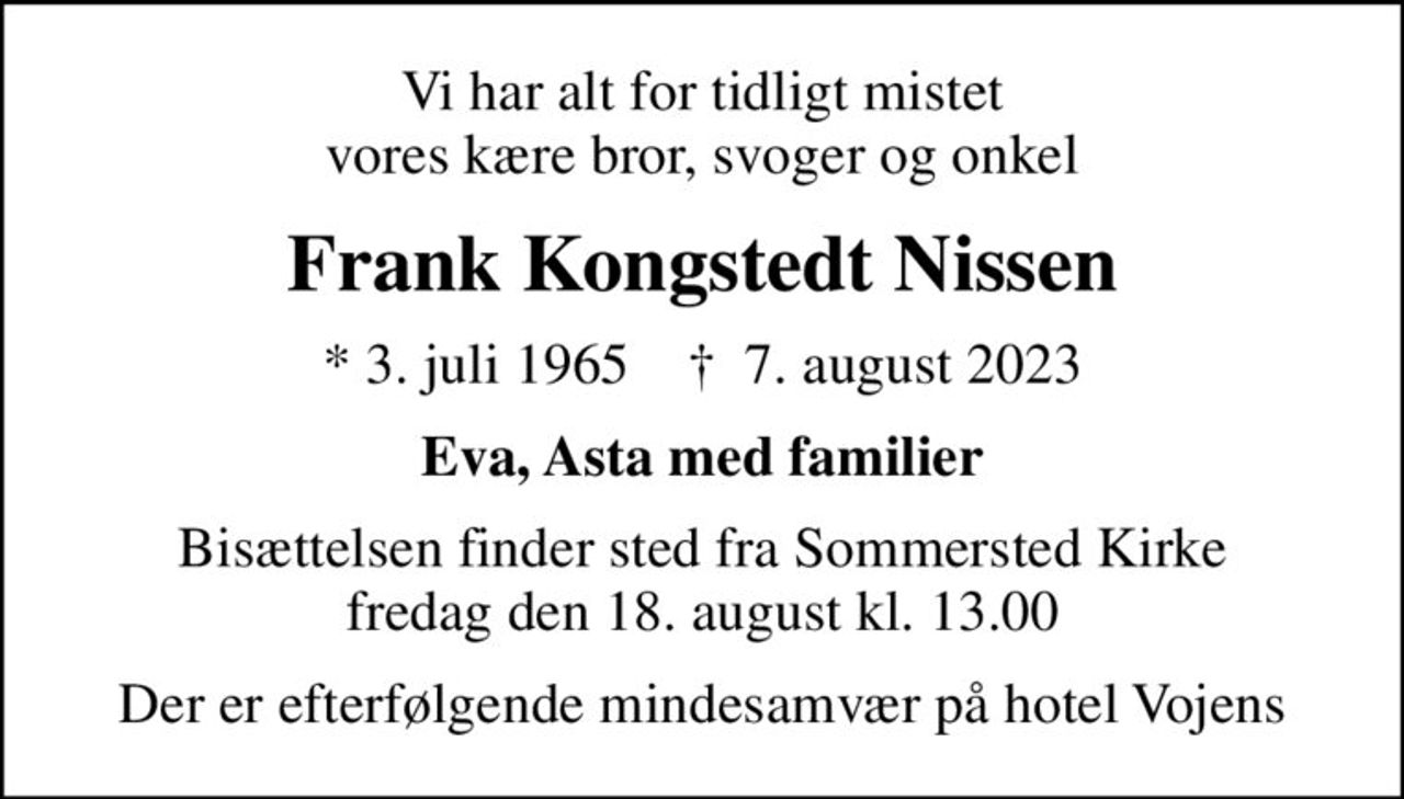 Vi har alt for tidligt mistet vores kære bror, svoger og onkel
Frank Kongstedt Nissen
* 3. juli 1965    ✝ 7. august 2023
Eva, Asta med familier
Bisættelsen finder sted fra Sommersted Kirke  fredag den 18. august kl. 13.00 
Der er efterfølgende mindesamvær på hotel Vojens