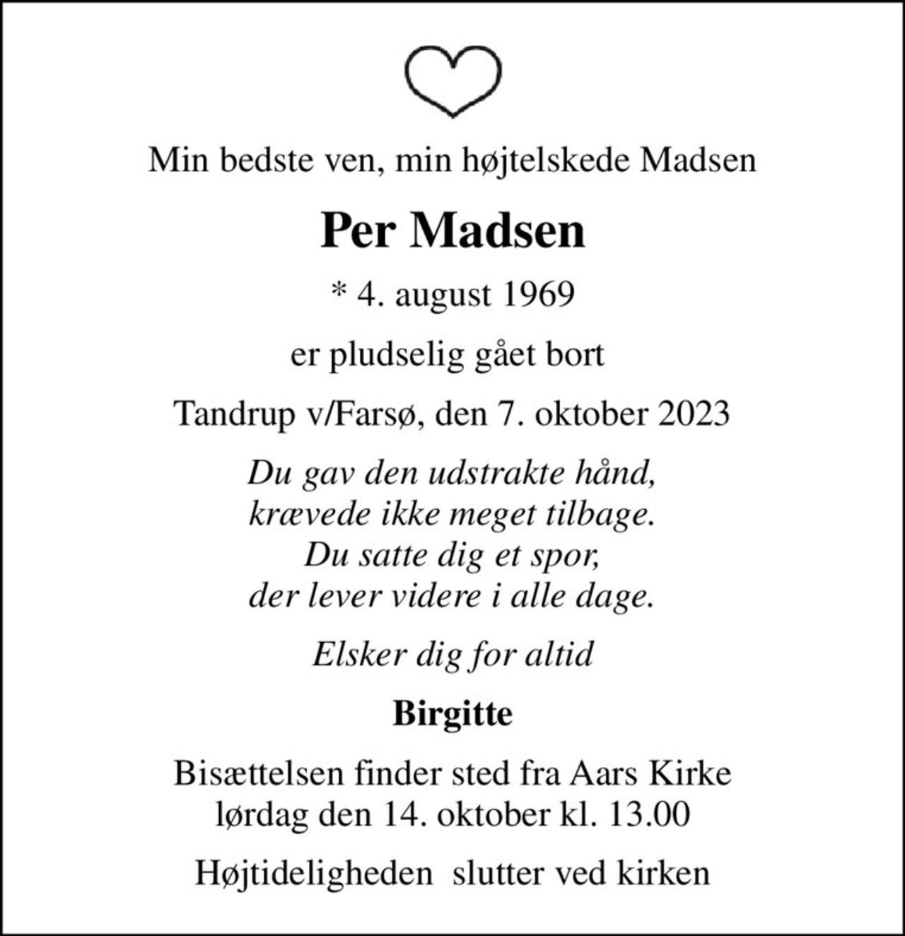 Min bedste ven, min højtelskede Madsen
Per Madsen
* 4. august 1969
er pludselig gået bort 
Tandrup v/Farsø, den 7. oktober 2023
Du gav den udstrakte hånd, krævede ikke meget tilbage. Du satte dig et spor, der lever videre i alle dage.
Elsker dig for altid
Birgitte
Bisættelsen finder sted fra Aars Kirke  lørdag den 14. oktober kl. 13.00 
Højtideligheden  slutter ved kirken