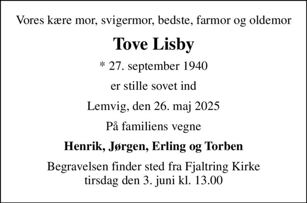 Vores kære mor, svigermor, bedste, farmor og oldemor
Tove Lisby
* 27. september 1940
er stille sovet ind
Lemvig, den 26. maj 2025
På familiens vegne
Henrik, Jørgen, Erling og Torben
Begravelsen finder sted fra Fjaltring Kirke  tirsdag den 3. juni kl. 13.00
