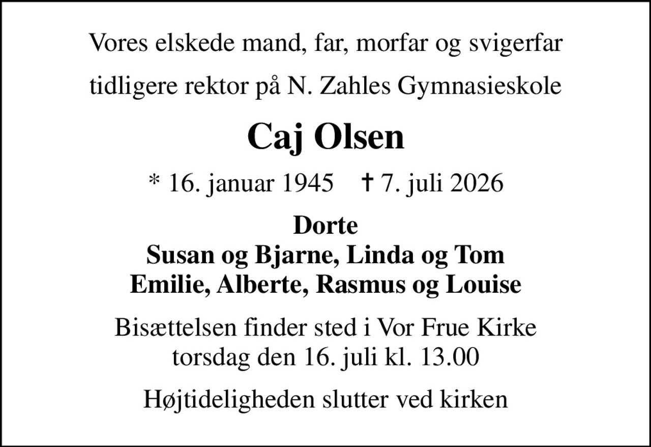 Vores elskede mand, far, morfar og svigerfar
tidligere rektor på N. Zahles Gymnasieskole
Caj Olsen
* 16. januar 1945    ✝ 7. juli 2026
Dorte Susan og Bjarne, Linda og Tom Emilie, Alberte, Rasmus og Louise
Bisættelsen finder sted i Vor Frue Kirke  torsdag den 16. juli kl. 13.00 
Højtideligheden slutter ved kirken