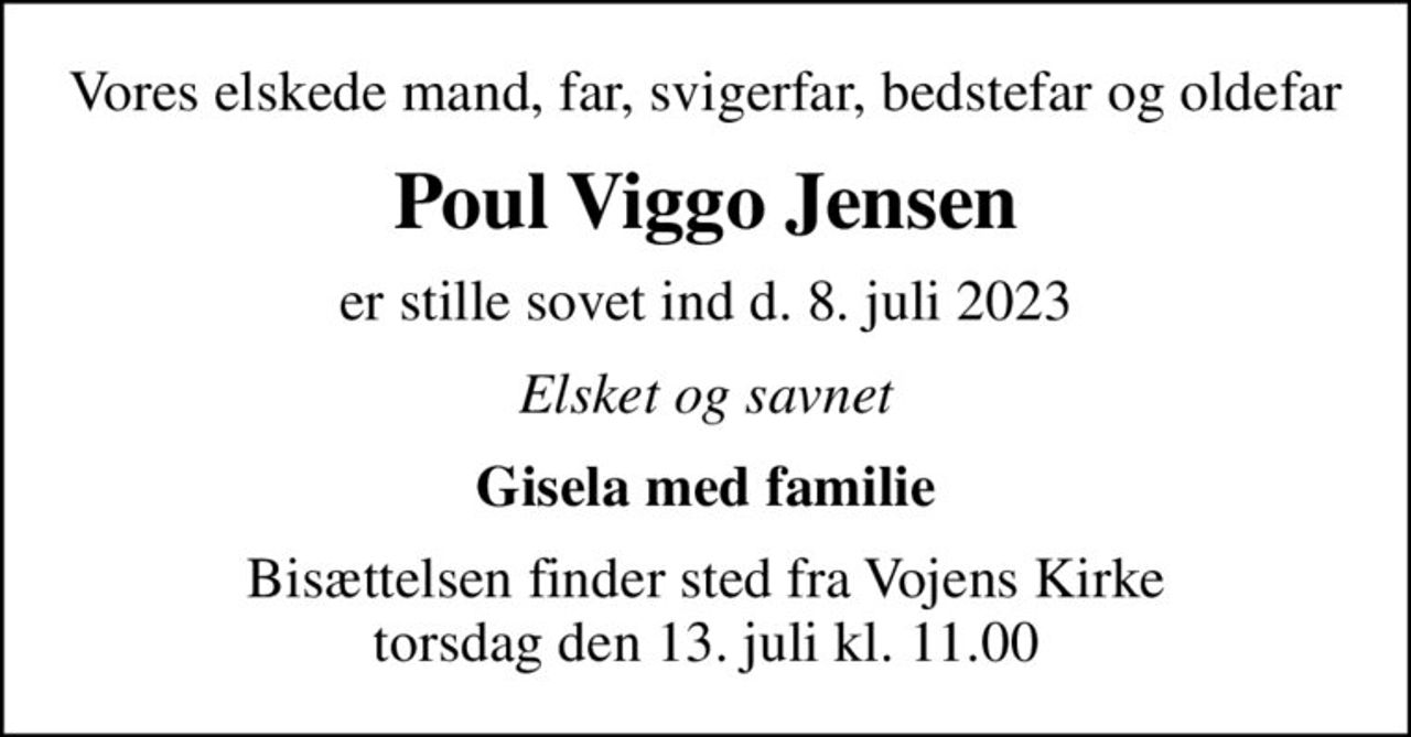 Vores elskede mand, far, svigerfar, bedstefar og oldefar
Poul Viggo Jensen
er stille sovet ind d. 8. juli 2023
Elsket og savnet
Gisela med familie
Bisættelsen finder sted fra Vojens Kirke  torsdag den 13. juli kl. 11.00