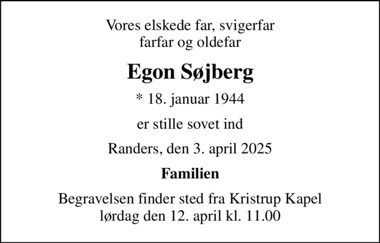 Vores elskede far, svigerfar farfar og oldefar
Egon Søjberg
* 18. januar 1944
er stille sovet ind
Randers, den 3. april 2025
Familien
Begravelsen finder sted fra Kristrup Kapel  lørdag den 12. april kl. 11.00