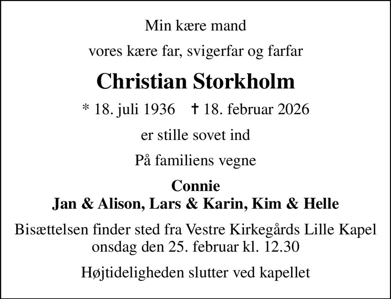 Min kære mand
vores kære far, svigerfar og farfar
Christian Storkholm
* 18. juli 1936    ✝ 18. februar 2026
er stille sovet ind
På familiens vegne
Connie Jan & Alison, Lars & Karin, Kim & Helle
Bisættelsen finder sted fra Vestre Kirkegårds Lille Kapel  onsdag den 25. februar kl. 12.30 
Højtideligheden slutter ved kapellet