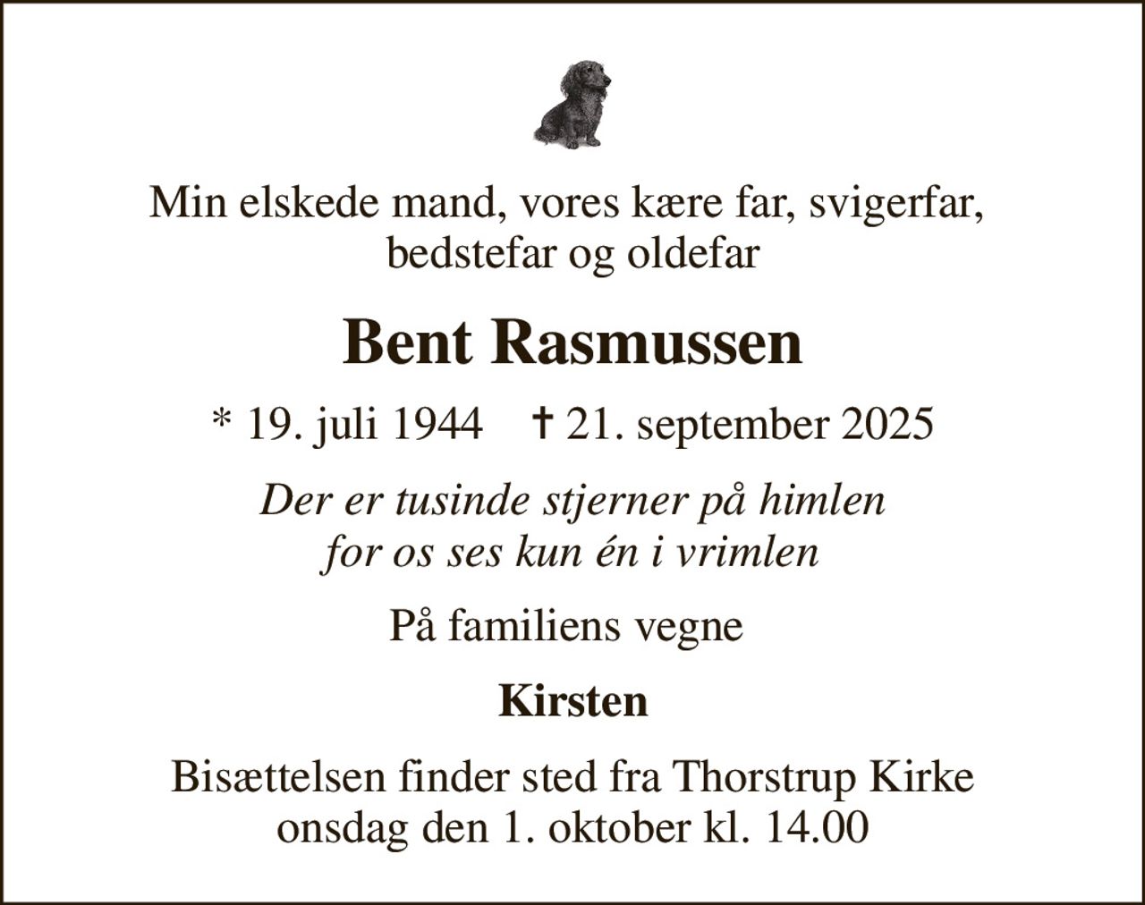Min elskede mand, vores kære far, svigerfar,  bedstefar og oldefar
Bent Rasmussen
* 19. juli 1944    ✝ 21. september 2025
Der er tusinde stjerner på himlen for os ses kun én i vrimlen
På familiens vegne 
Kirsten
Bisættelsen finder sted fra Thorstrup Kirke  onsdag den 1. oktober kl. 14.00