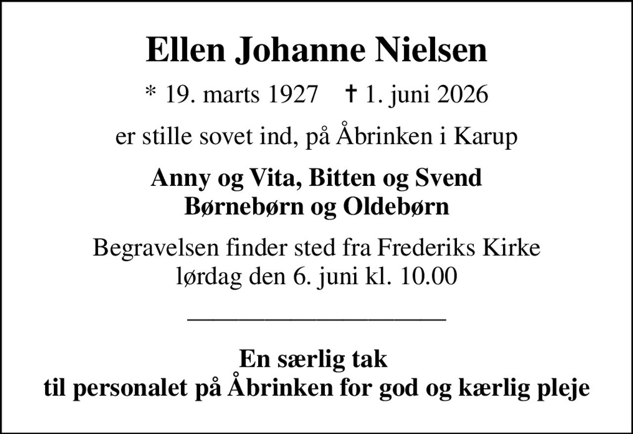 Ellen Johanne Nielsen
* 19. marts 1927    ✝ 1. juni 2026
er stille sovet ind, på Åbrinken i Karup
Anny og Vita, Bitten og Svend Børnebørn og Oldebørn
Begravelsen finder sted fra Frederiks Kirke  lørdag den 6. juni kl. 10.00 
En særlig tak  til personalet på Åbrinken for god og kærlig pleje