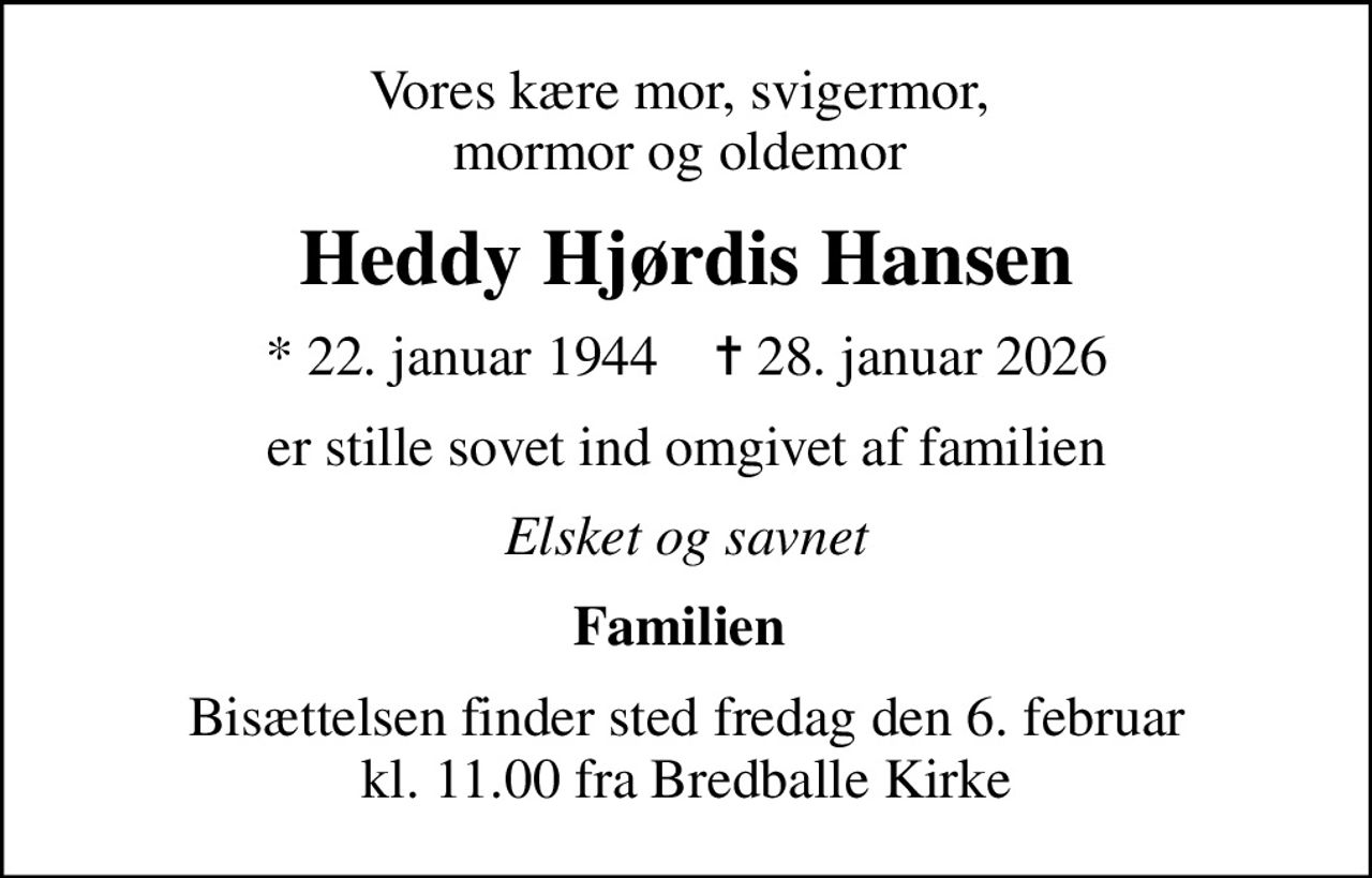 Vores kære mor, svigermor,  mormor og oldemor 
Heddy Hjørdis Hansen
* 22. januar 1944    ✝ 28. januar 2026
er stille sovet ind omgivet af familien
Elsket og savnet
Familien 
Bisættelsen finder sted fredag den 6. februar kl. 11.00 fra Bredballe Kirke