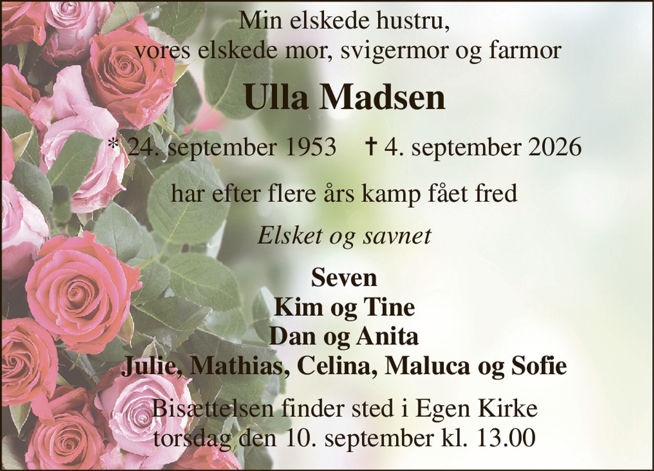 Min elskede hustru,  vores elskede mor, svigermor og farmor 
Ulla Madsen 
*​ 24. september 1953​    ✝​ 4. september 2026 
har efter flere års kamp fået fred 
Elsket og savnet 
Seven Kim og Tine Dan og Anita Julie, Mathias, Celina, Maluca og Sofie 
Bisættelsen​ finder sted i Egen Kirke​ torsdag den 10. september​ kl. 13.00
