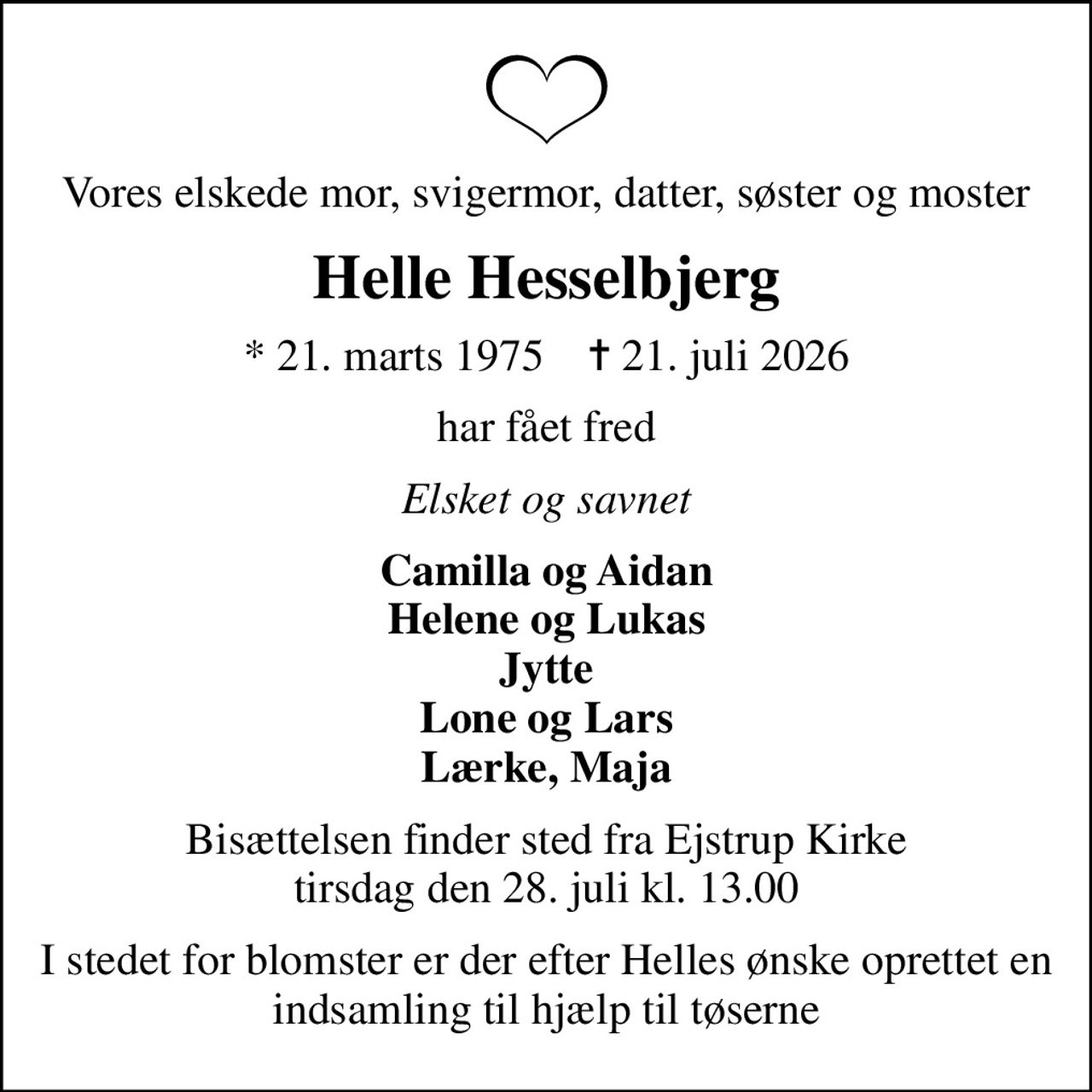 Vores elskede mor, svigermor, datter, søster og moster
Helle Hesselbjerg
* 21. marts 1975    ✝ 21. juli 2026
har fået fred
Elsket og savnet
Camilla og Aidan Helene og Lukas Jytte Lone og Lars Lærke, Maja
Bisættelsen finder sted fra Ejstrup Kirke  tirsdag den 28. juli kl. 13.00 
I stedet for blomster er der efter Helles ønske oprettet en indsamling til hjælp til tøserne