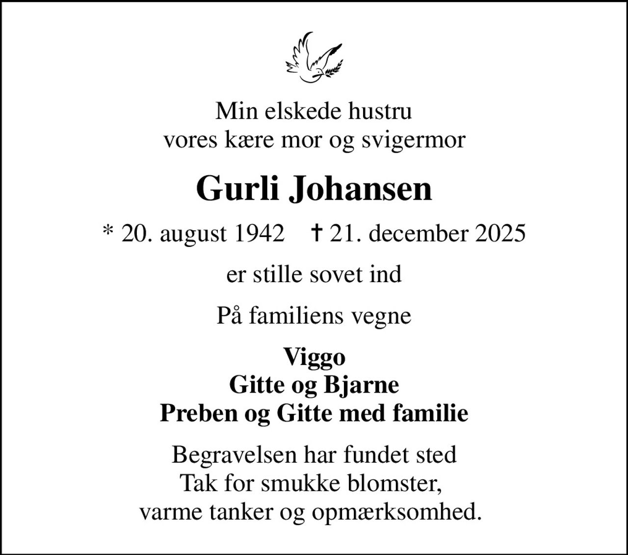 Min elskede hustru vores kære mor og svigermor
Gurli Johansen
* 20. august 1942    ✝ 21. december 2025
er stille sovet ind
På familiens vegne
Viggo Gitte og Bjarne Preben og Gitte med familie
Begravelsen har fundet sted Tak for smukke blomster,  varme tanker og opmærksomhed.